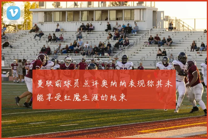 曼联前球员点评奥纳纳表现称其未能享受红魔生涯的结束