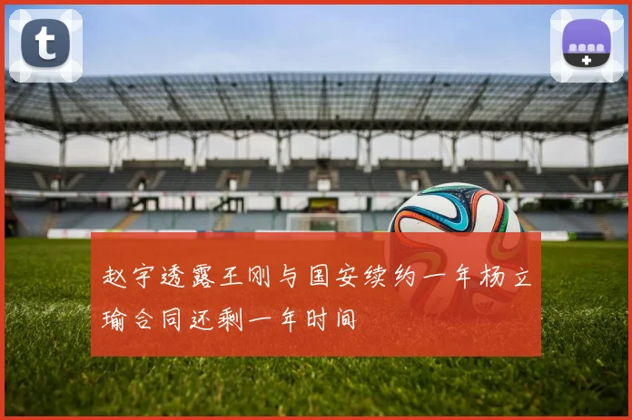 赵宇透露王刚与国安续约一年杨立瑜合同还剩一年时间