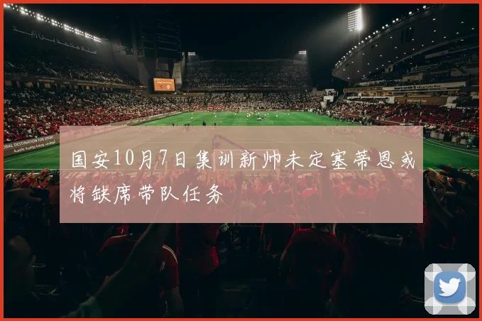 国安10月7日集训新帅未定塞蒂恩或将缺席带队任务