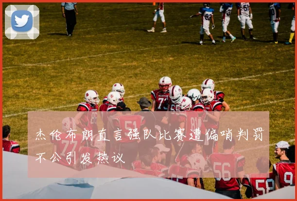 杰伦布朗直言强队比赛遭偏哨判罚不公引发热议