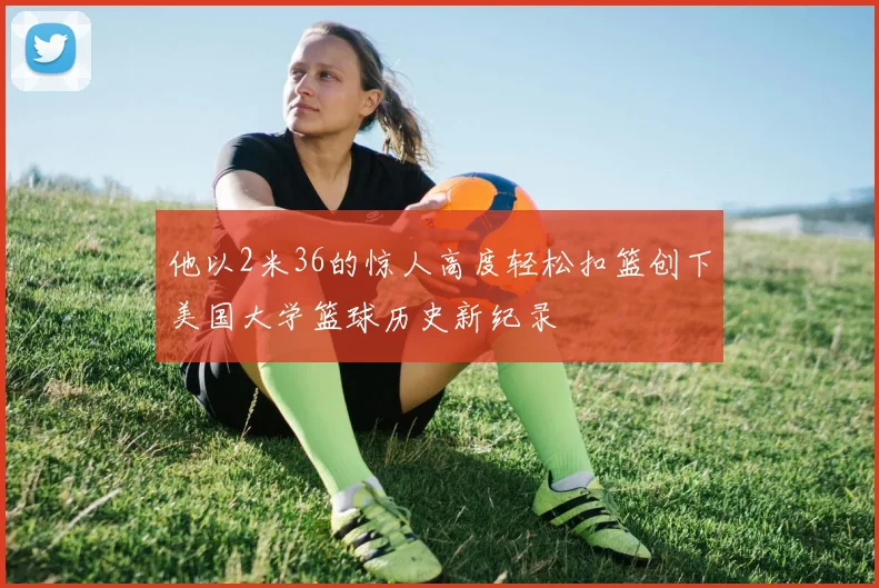 他以2米36的惊人高度轻松扣篮创下美国大学篮球历史新纪录