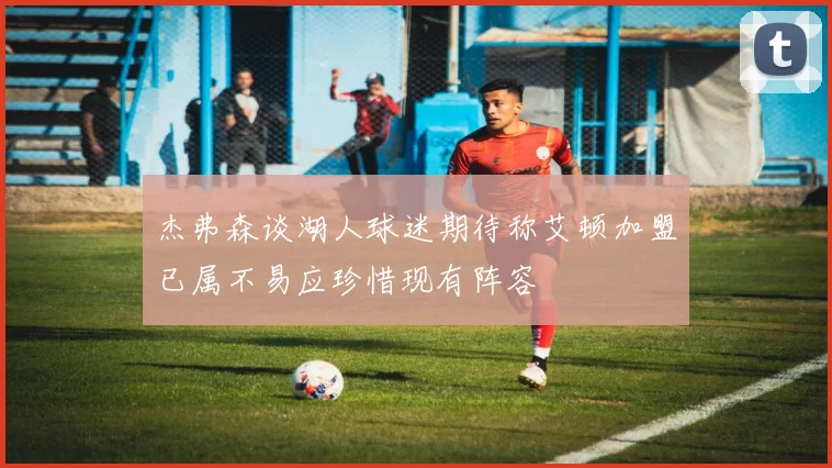 杰弗森谈湖人球迷期待称艾顿加盟已属不易应珍惜现有阵容