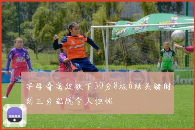 字母哥高效砍下30分8板6助关键时刻三分犯规令人担忧
