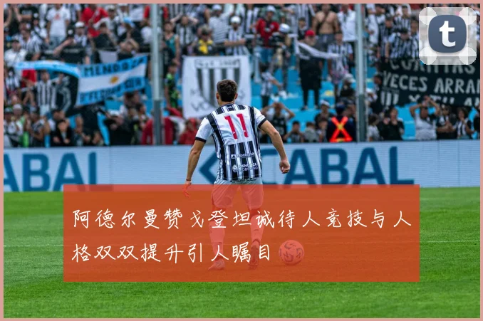 阿德尔曼赞戈登坦诚待人竞技与人格双双提升引人瞩目