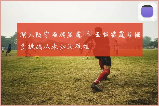 湖人防守漏洞显露LBJ面临雷霆与掘金挑战从未如此艰难