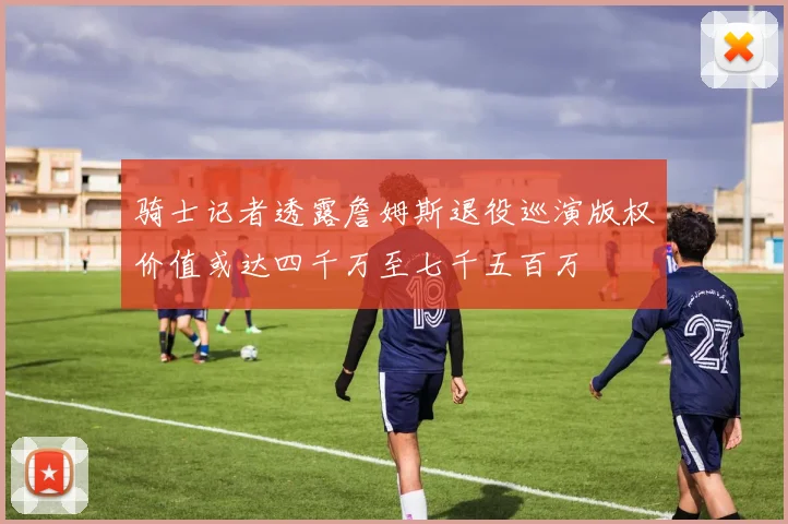 骑士记者透露詹姆斯退役巡演版权价值或达四千万至七千五百万