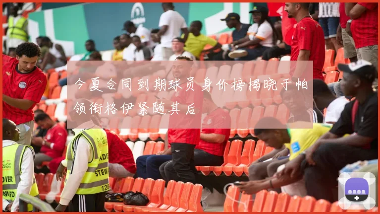 今夏合同到期球员身价榜揭晓于帕领衔格伊紧随其后