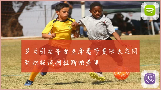 罗马引进齐尔克泽需等曼联决定同时积极谈判拉斯帕多里