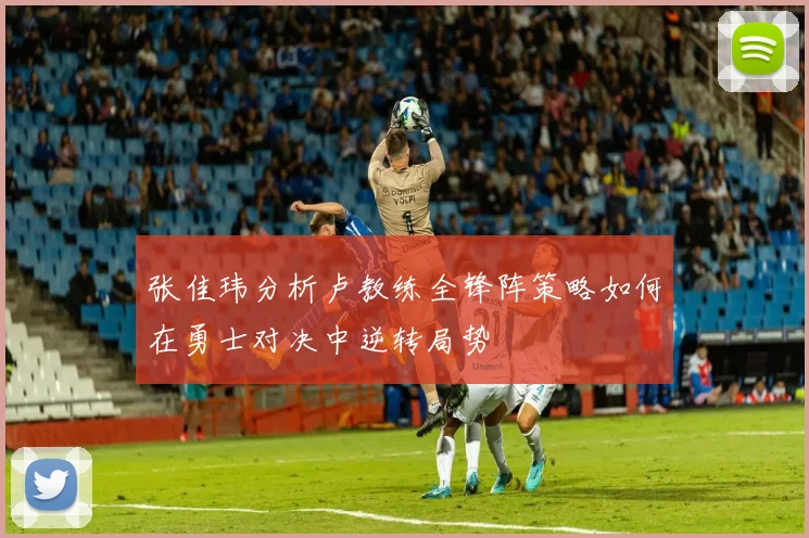 张佳玮分析卢教练全锋阵策略如何在勇士对决中逆转局势