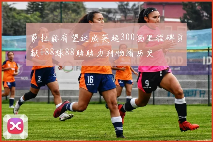 萨拉赫有望达成英超300场里程碑贡献188球88助助力利物浦历史