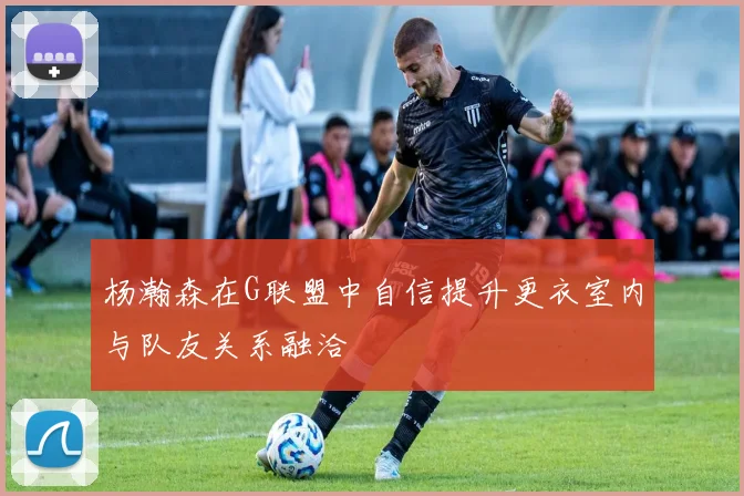 杨瀚森在G联盟中自信提升更衣室内与队友关系融洽