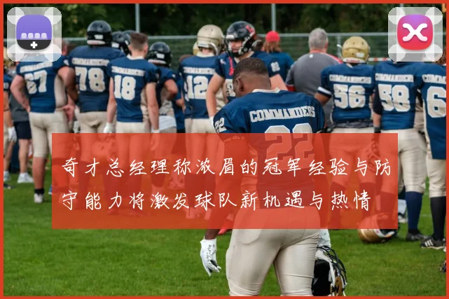 奇才总经理称浓眉的冠军经验与防守能力将激发球队新机遇与热情