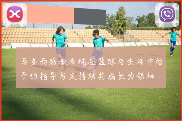 马克西感激洛瑞在篮球与生活中给予的指导与支持助其成长为领袖