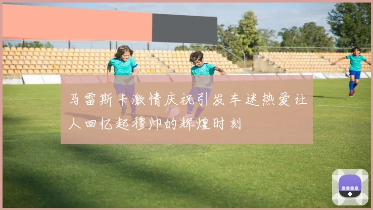 马雷斯卡激情庆祝引发车迷热爱让人回忆起穆帅的辉煌时刻