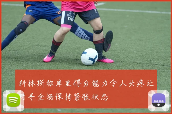 科林斯称库里得分能力令人头疼让对手全场保持紧张状态
