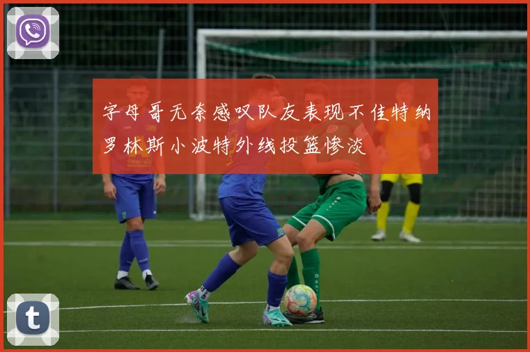 字母哥无奈感叹队友表现不佳特纳罗林斯小波特外线投篮惨淡