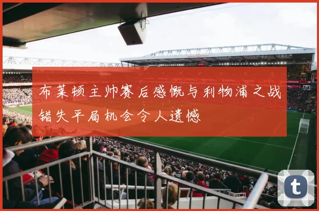 布莱顿主帅赛后感慨与利物浦之战错失平局机会令人遗憾