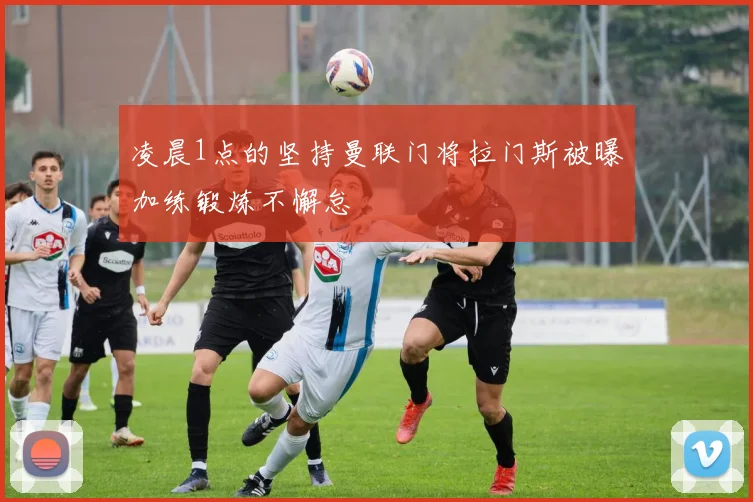 凌晨1点的坚持曼联门将拉门斯被曝加练锻炼不懈怠