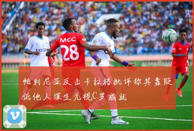 帕利尼亚反击卡拉格批评称其靠贬低他人谋生无视C罗成就