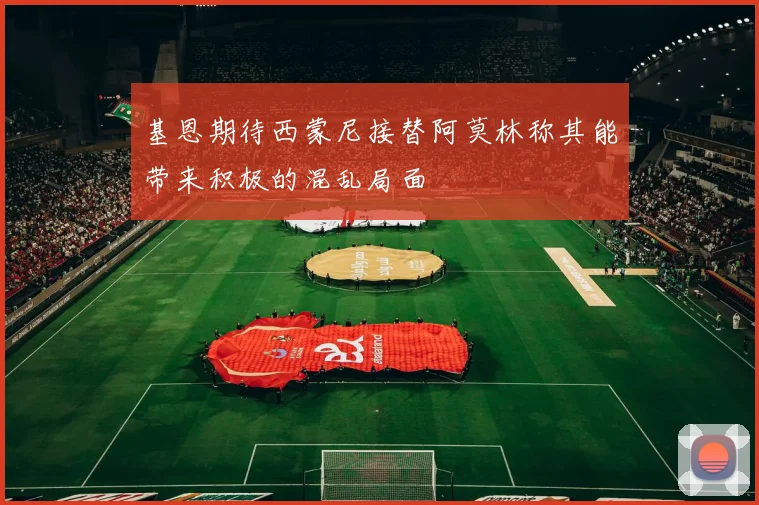 基恩期待西蒙尼接替阿莫林称其能带来积极的混乱局面