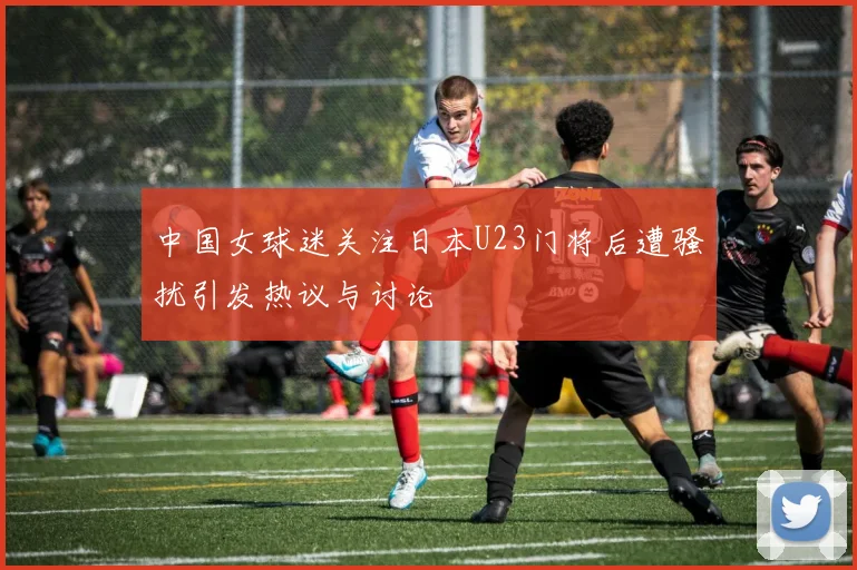 中国女球迷关注日本U23门将后遭骚扰引发热议与讨论