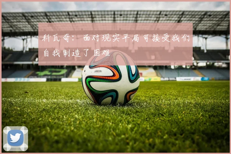 科瓦奇：面对现实平局可接受我们自我制造了困难