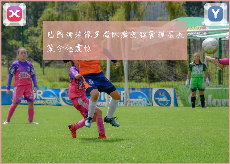 巴图姆谈保罗离队感受称管理层决策令他震惊