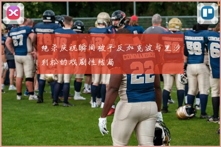 绝杀庆祝瞬间被平反加克波与里沙利松的戏剧性结局