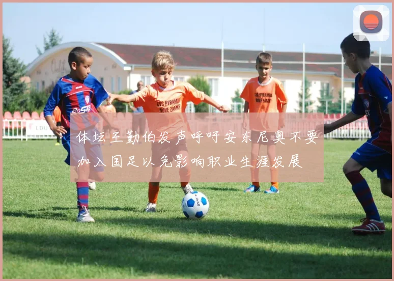 体坛王勤伯发声呼吁安东尼奥不要加入国足以免影响职业生涯发展