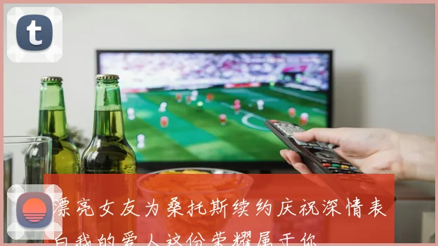 漂亮女友为桑托斯续约庆祝深情表白我的爱人这份荣耀属于你