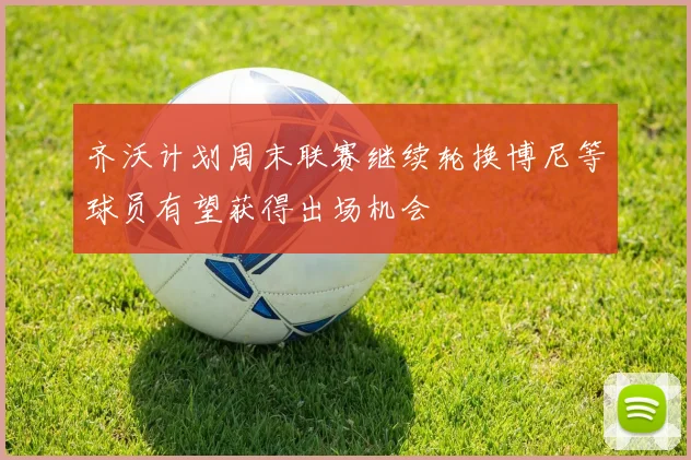 齐沃计划周末联赛继续轮换博尼等球员有望获得出场机会