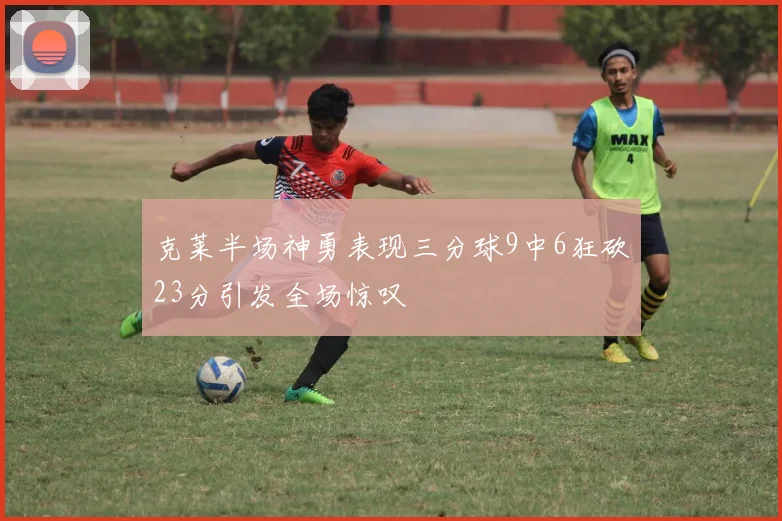 克莱半场神勇表现三分球9中6狂砍23分引发全场惊叹