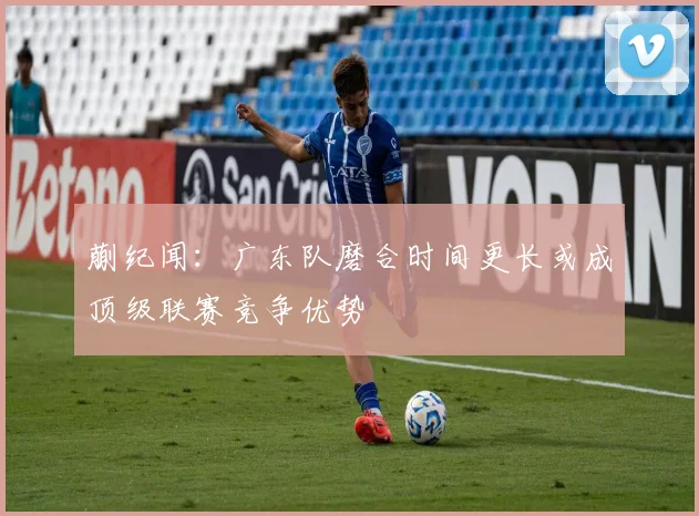 蒯纪闻：广东队磨合时间更长或成顶级联赛竞争优势