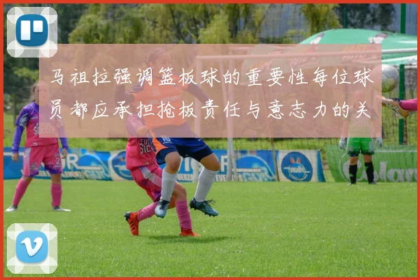 马祖拉强调篮板球的重要性每位球员都应承担抢板责任与意志力的关系