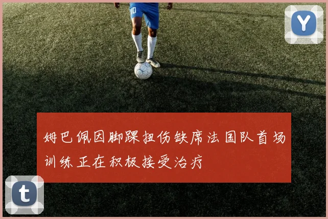 姆巴佩因脚踝扭伤缺席法国队首场训练正在积极接受治疗