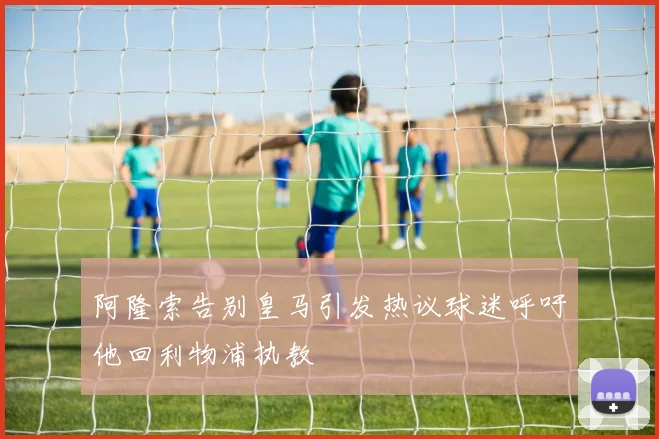 阿隆索告别皇马引发热议球迷呼吁他回利物浦执教