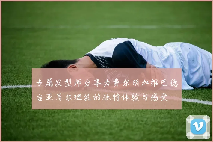 专属发型师分享为费尔明加维巴德吉亚马尔理发的独特体验与感受