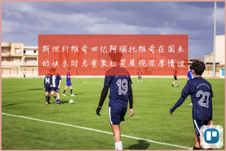 斯坦科维奇回忆阿瑙托维奇在国米的快乐时光重聚红星展现深厚情谊