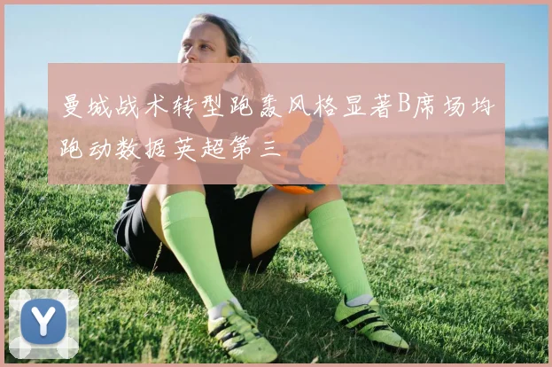 曼城战术转型跑轰风格显著B席场均跑动数据英超第三
