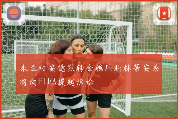 米兰对安德烈转会施压科林蒂安或将向FIFA提起诉讼