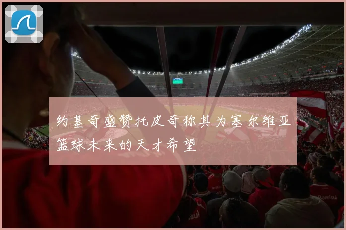 约基奇盛赞托皮奇称其为塞尔维亚篮球未来的天才希望