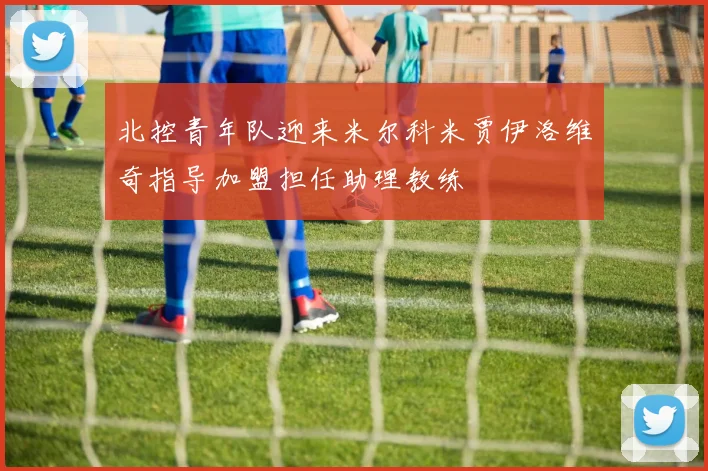 北控青年队迎来米尔科米贾伊洛维奇指导加盟担任助理教练