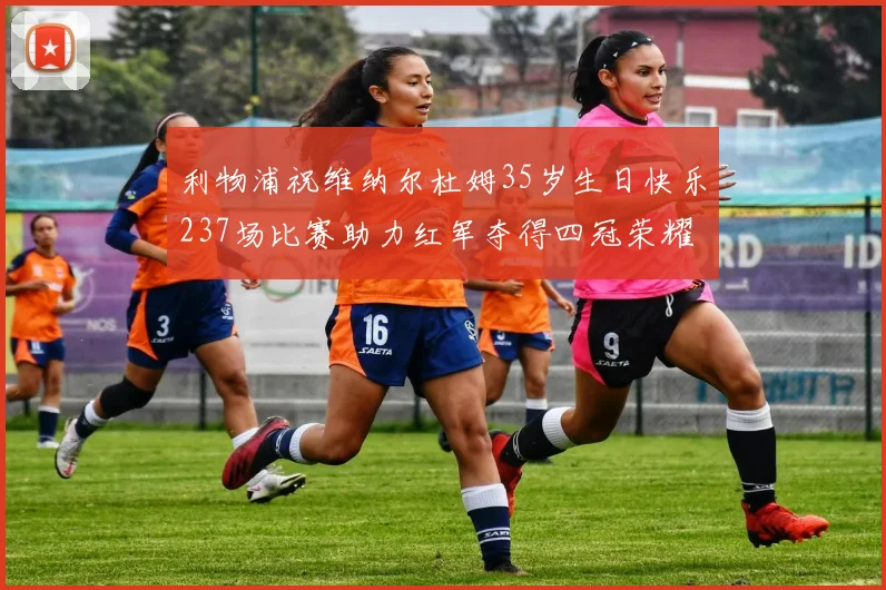 利物浦祝维纳尔杜姆35岁生日快乐237场比赛助力红军夺得四冠荣耀