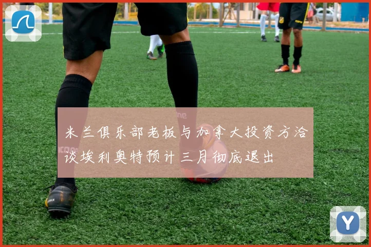 米兰俱乐部老板与加拿大投资方洽谈埃利奥特预计三月彻底退出
