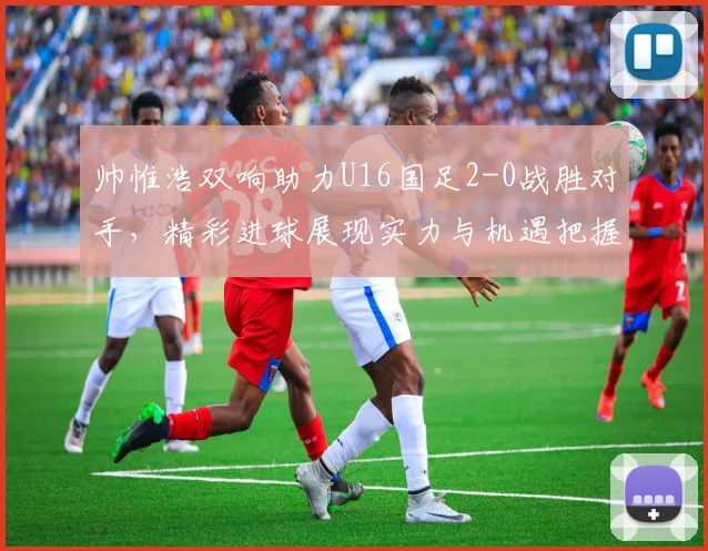 帅惟浩双响助力U16国足2-0战胜对手，精彩进球展现实力与机遇把握