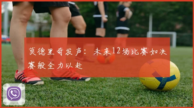 莫德里奇发声：未来12场比赛如决赛般全力以赴