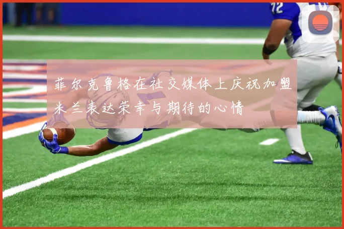 菲尔克鲁格在社交媒体上庆祝加盟米兰表达荣幸与期待的心情