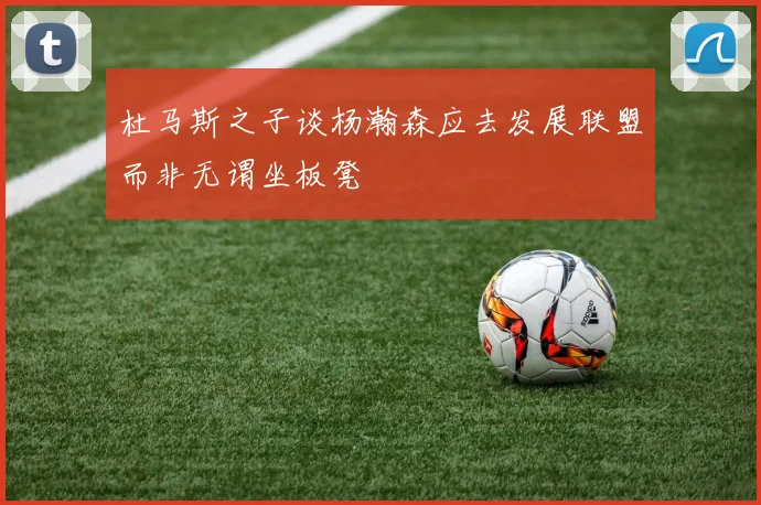 杜马斯之子谈杨瀚森应去发展联盟而非无谓坐板凳