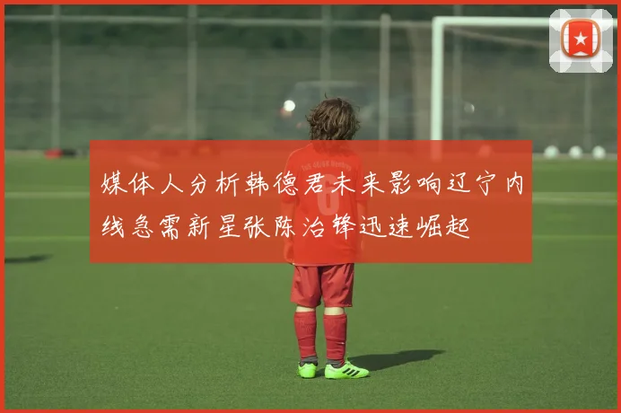 媒体人分析韩德君未来影响辽宁内线急需新星张陈治锋迅速崛起